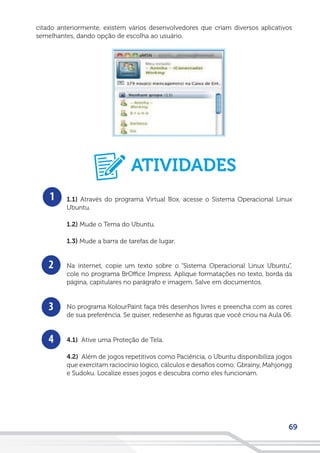 69
citado anteriormente, existem vários desenvolvedores que criam diversos aplicativos
semelhantes, dando opção de escolha ao usuário.
1
2
3
4
1.1) Através do programa Virtual Box, acesse o Sistema Operacional Linux
Ubuntu.
1.2) Mude o Tema do Ubuntu.
1.3) Mude a barra de tarefas de lugar.
Na internet, copie um texto sobre o “Sistema Operacional Linux Ubuntu”,
cole no programa BrOffice Impress. Aplique formatações no texto, borda da
página, capitulares no parágrafo e imagem. Salve em documentos.
No programa KolourPaint faça três desenhos livres e preencha com as cores
de sua preferência. Se quiser, redesenhe as figuras que você criou na Aula 06.
4.1) Ative uma Proteção de Tela.
4.2) Além de jogos repetitivos como Paciência, o Ubuntu disponibiliza jogos
que exercitam raciocínio lógico, cálculos e desafios como: Gbrainy, Mahjongg
e Sudoku. Localize esses jogos e descubra como eles funcionam.
ATIVIDADES
 