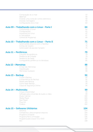 Composição do e-mail	 57
Webmail	58
Criando uma conta de correio eletrônico	 58
Criando mensagens	 59
Configurações do e-mail	 60
Aula 09 – Trabalhando com o Linux - Parte I	 64
Conhecendo o Linux	 64
Configurações	65
Acessórios do Linux	 67
A Calculadora	 67
Central de Programas	 68
Aula 10 – Trabalhando com o Linux – Parte II	 71
Gerenciando arquivos com o Nautilus	 71
Contas de Usuário	 74
Gerenciador de pacotes Synaptic	 75
Aula 11 – Periféricos	 79
Conceito de periféricos	 79
Periféricos de Entrada	 79
Periféricos de Saída	 82
Configurando periféricos no Windows	 85
Aula 12 – Memórias 	 88
O Que são Memórias	 88
Classificação	88
Memórias Auxiliares	 89
Aula 13 – Backup	 92
O que é Backup	 92
A Importância do Backup	 92
Mídias para Backup	 93
Como fazer Backup	 93
Cópia de Segurança Online	 94
Aula 14 – Multimídia	 99
O que é Multimídia?	 99
Software para conversão de áudio e vídeo	 99
Atube Catcher	 100
Media Player	 100
Real Player	 100
Plug-Ins	101
Codecs	102
Aula 15 – Softwares Utilitários	 104
Antivírus	104
Compactar e descompactar arquivos	 104
Programa CCleaner	 105
Programa Revo Uninstaller 	 106
Programa para Gravar CD e DVD	 107
ISO	108
 