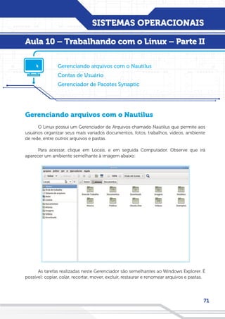 SISTEMAS OPERACIONAIS
71
Gerenciando arquivos com o Nautilus
O Linux possui um Gerenciador de Arquivos chamado Nautilus que permite aos
usuários organizar seus mais variados documentos, fotos, trabalhos, videos, ambiente
de rede, entre outros arquivos e pastas.
Para acessar, clique em Locais, e em seguida Computador. Observe que irá
aparecer um ambiente semelhante à imagem abaixo:
As tarefas realizadas neste Gerenciador são semelhantes ao Windows Explorer. É
possível: copiar, colar, recortar, mover, excluir, restaurar e renomear arquivos e pastas.
Gerenciando arquivos com o Nautilus
Contas de Usuário
Gerenciador de Pacotes Synaptic
Aula 10 – Trabalhando com o Linux – Parte II
 