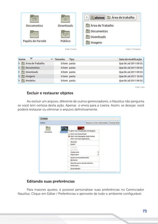 73
Excluir e restaurar objetos
Ao excluir um arquivo, diferente de outros gerenciadores, o Nautilus não pergunta
se você tem certeza desta ação. Apenas o envia para a Lixeira. Assim, se desejar, você
poderá restaurar ou eliminar o arquivo definitivamente.
Editando suas preferências
Para maiores ajustes, é possível personalizar suas preferências no Gerenciador
Nautilus. Clique em Editar / Preferências e aproveite de todo o ambiente configurável.
Visão CompactaVisão Ícones
Visão Lista
 