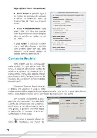 74
Veja algumas Guias interessantes:
• Guia Visões: é possível ajustar
os modos de exibição de arquivos
e pastas tal como na barra de
ferramentas já visto no modelo
acima.
• Guia Comportamentos: você
pode optar por abrir um arquivo
com duplo clique ou clique simples,
além de escolher as opções de uso
da Lixeira.
• Guia Exibir: é possível escolher
como será identificado o arquivo,
você poderá optar por tipo, data,
tamanho, entre outras opções, de
acordo com sua preferência.
Contas de Usuário
Para o bom uso do computador,
nada melhor do que privacidade. No
Linux, é possível administrar contas de
usuários e grupos de maneira fácil e
prática. Desta forma, você poderá atribuir
permissões e restrições quanto ao uso da
máquina de acordo com as necessidades
de cada perfil.
Clique em Sistema, Administração
e depois em Usuários e Grupos. Para
cada usuário criado é importante que seja cadastrada uma senha a qual irá atribuir as
tarefas executadas somente com a permissão do responsável pela conta.
Um detalhe interessante é que,
paracriarumnovousuário,serásolicitada
a senha da conta que se está utilizando,
geralmente a do administrador. Após
este passo, é possível escolher todas
as permissões do usuário, clicando em
Configurações Avançadas.
Após gerar o usuário, clique no
ícone , localizado no Painel de
 