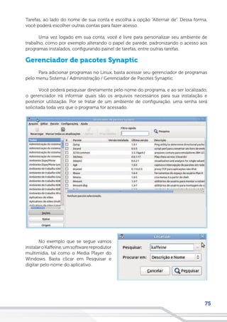 75
Tarefas, ao lado do nome de sua conta e escolha a opção “Alternar de”. Dessa forma,
você poderá escolher outras contas para fazer acesso.
Uma vez logado em sua conta, você é livre para personalizar seu ambiente de
trabalho, como por exemplo alterando o papel de parede, padronizando o acesso aos
programas instalados, configurando painel de tarefas, entre outras tarefas.
Gerenciador de pacotes Synaptic
Para adicionar programas no Linux, basta acessar seu gerenciador de programas
pelo menu Sistema / Administração / Gerenciador de Pacotes Synaptic.
Você poderá pesquisar diretamente pelo nome do programa, e ao ser localizado,
o gerenciador irá informar quais são os arquivos necessários para sua instalação e
posterior utilização. Por se tratar de um ambiente de configuração, uma senha será
solicitada toda vez que o programa for acessado.
No exemplo que se segue vamos
instalaroKaffeine,umsoftwarereprodutor
multimidia, tal como o Media Player do
Windows. Basta clicar em Pesquisar e
digitar pelo nome do aplicativo.
 