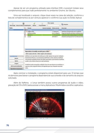 76
Apesar de ser um programa utilizado para interface KDE, é possível instalar seus
complementos para que rode perfeitamente no ambiente Gnome, do Ubuntu.
Uma vez localizado o arquivo, clique duas vezes na caixa de seleção, confirme a
lista de complementos se por ventura aparecer e confirme sua ação no botão Aplicar.
Após concluir a instalação, o programa estará disponível para uso. O tempo que
irá demorar para baixar o programa dependerá de sua conexão e do tamanho do arquivo
solicitado.
Além do Kaffeine, o Linux também possui outros programas de áudio e vídeo,
gravação de CD e DVD, basta acessar o menu Aplicativos / Multimídia e escolhe o aplicativo.
 