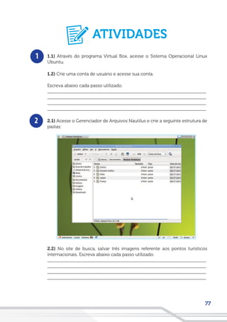 77
1
2
1.1) Através do programa Virtual Box, acesse o Sistema Operacional Linux
Ubuntu.
1.2) Crie uma conta de usuário e acesse sua conta.
Escreva abaixo cada passo utilizado.
__________________________________________________________________
__________________________________________________________________
__________________________________________________________________
__________________________________________________________________
2.1) Acesse o Gerenciador de Arquivos Nautilus e crie a seguinte estrutura de
pastas:
2.2) No site de busca, salvar três imagens referente aos pontos turísticos
internacionais. Escreva abaixo cada passo utilizado.
__________________________________________________________________
__________________________________________________________________
__________________________________________________________________
__________________________________________________________________
ATIVIDADES
 
