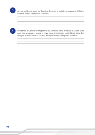 78
3
4
Acesse o Gerenciador de Pacotes Synaptic e instale o programa Kaffeine.
Escreva abaixo cada passo utilizado.
__________________________________________________________________
__________________________________________________________________
__________________________________________________________________
__________________________________________________________________
Utilizando a Central de Programas do Ubuntu, baixe e instale o AMSN. Entre
com seu usuário e senha e envie uma mensagem instantânea para dois
colegas falando sobre o Ubuntu. Escreva abaixo cada passo utilizado.
__________________________________________________________________
__________________________________________________________________
__________________________________________________________________
__________________________________________________________________
 