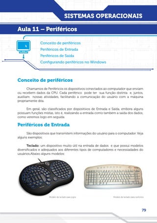 SISTEMAS OPERACIONAIS
79
Conceito de periféricos
Chamamos de Periféricos os dispositivos conectados ao computador que enviam
ou recebem dados da CPU. Cada periférico pode ter sua função distinta e, juntos,
auxiliam nossas atividades, facilitando a comunicação do usuário com a máquina
propriamente dita.
Em geral, são classificados por dispositivos de Entrada e Saída, embora alguns
possuam funções mistas, isto é, realizando a entrada como também a saída dos dados,
como veremos logo em seguida.
Periféricos de Entrada
São dispositivos que transmitem informações do usuário para o computador. Veja
alguns exemplos:
Teclado: um dispositivo muito útil na entrada de dados e que possui modelos
diversificados e adequados aos diferentes tipos de computadores e necessiadades do
usuários.Abaixo alguns modelos:
Conceito de periféricos
Periféricos de Entrada
Periféricos de Saída
Configurando periféricos no Windows
Aula 11 – Periféricos
Modelo de teclado para canhotosModelo de teclado para jogos
 