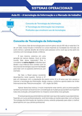 SISTEMAS OPERACIONAIS
8
Aula 01 – A tecnologia da Informação
Conceito de Tecnologia da Informação
Caro aluno, falar de tecnologia para você em pleno século XXI não é nada fácil. Se
de um lado, nossa função é ministrar os cursos trazendo as novidades do mercado, de
outro temos o grande desafio de ensinar para pessoas como você que já faz parte do
convívio com tecnologia desde a infância.
É isso mesmo, estamos em uma
geração de nativos digitais. Você já tinha
ouvido falar dessa expressão? Pois é,
considera-se nativo digital o indivíduo que
desde a sua infância teve contato com os
recursos de tecnologia e que tem facilidade
para lidar com os aparatos eletrônicos, por
exemplo.
De fato, o Brasil possui excelente
desempenho neste quesito. Somos o 4º
país em destaque com a população de jovens entre 15 à 24 anos que tem acesso a
internet e tecnologia da informação, desde criança, conforme aponta dados da União
Internacional das Telecomunicações – UIT, órgão da ONU.
Apesar desta boa notícia, é muito importante estar atento, pois as preocupações
também aumentam se levarmos em consideração as mudanças que podem acompanhar
toda esta evolução, principalmente no impacto social desta nova geração.
Énestapropostaquepretendemosatendereporquenãosuperarsuasexpectativas.
Fazendo um curso profissionalizante, você terá todas as noções para lidar com as Novas
Tecnologias da Informação de maneira correta, estando preparado para obter o melhor
desempenho em sua carreira profissional.
Aula 01 – A tecnologia da Informação e o Mercado de trabalho
Conceito de Tecnologia da Informação
A Tecnologia da Informação nas empresas
Profissões que envolvem uso de tecnologias
 