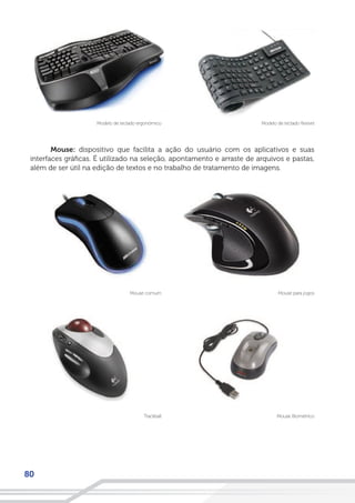 80
Mouse: dispositivo que facilita a ação do usuário com os aplicativos e suas
interfaces gráficas. É utilizado na seleção, apontamento e arraste de arquivos e pastas,
além de ser útil na edição de textos e no trabalho de tratamento de imagens.
Modelo de teclado flexívelModelo de teclado ergonômico
Mouse para jogos
Mouse Biométrico
Mouse comum
Trackball
 