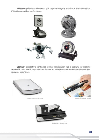 81
Webcam: periférico de entrada que captura imagens estáticas e em movimento.
Utilizada para vídeo conferências.
Scanner: dispositivo conhecido como digitalizador. Faz a captura de imagens
impressas (foto, livros, documentos) através da decodificação de reflexos gerados por
impulsos luminosos.
Modelo de scanner portátilModelo de scanner de mesa
Modelo de scanner portátil
 