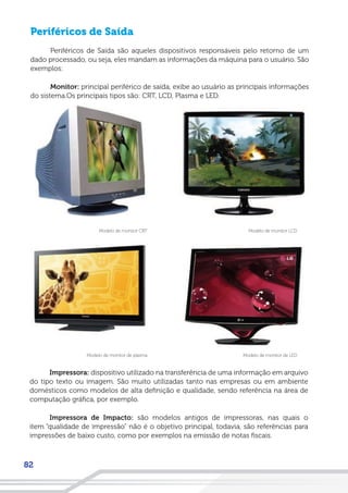 82
Periféricos de Saída
Periféricos de Saída são aqueles dispositivos responsáveis pelo retorno de um
dado processado, ou seja, eles mandam as informações da máquina para o usuário. São
exemplos:
Monitor: principal periférico de saída, exibe ao usuário as principais informações
do sistema.Os principais tipos são: CRT, LCD, Plasma e LED.
Modelo de monitor LCDModelo de monitor CRT
Modelo de monitor de LEDModelo de monitor de plasma
Impressora: dispositivo utilizado na transferência de uma informação em arquivo
do tipo texto ou imagem. São muito utilizadas tanto nas empresas ou em ambiente
domésticos como modelos de alta definição e qualidade, sendo referência na área de
computação gráfica, por exemplo.
Impressora de Impacto: são modelos antigos de impressoras, nas quais o
item “qualidade de impressão” não é o objetivo principal, todavia, são referências para
impressões de baixo custo, como por exemplos na emissão de notas fiscais.
 