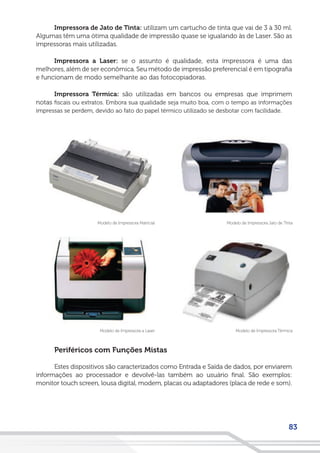 83
Impressora de Jato de Tinta: utilizam um cartucho de tinta que vai de 3 à 30 ml.
Algumas têm uma ótima qualidade de impressão quase se igualando às de Laser. São as
impressoras mais utilizadas.
Impressora a Laser: se o assunto é qualidade, esta impressora é uma das
melhores, além de ser econômica. Seu método de impressão preferencial é em tipografia
e funcionam de modo semelhante ao das fotocopiadoras.
Impressora Térmica: são utilizadas em bancos ou empresas que imprimem
notas fiscais ou extratos. Embora sua qualidade seja muito boa, com o tempo as informações
impressas se perdem, devido ao fato do papel térmico utilizado se desbotar com facilidade.
Modelo de Impressora Jato de TintaModelo de Impressora Matricial
Modelo de Impressora TérmicaModelo de Impressora a Laser
Periféricos com Funções Mistas
Estes dispositivos são caracterizados como Entrada e Saída de dados, por enviarem
informações ao processador e devolvê-las também ao usuário final. São exemplos:
monitor touch screen, lousa digital, modem, placas ou adaptadores (placa de rede e som).
 