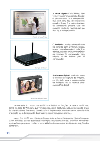 84
Atualmente é comum um periférico substituir as funções de outros periféricos,
como é o caso da Webcam, que vem acoplado com captura de voz, desprezando o uso
de um microfone. O mesmo ocorre com as impressoras multifuncionais, que além da
impressão faz a digitalização das imagens, dispensando um scanner.
Além dos periféricos citados anteriormente, existem dezenas de dispositivos que
fazem a entrada e saída dos dados ao computador, no entanto seu professor irá orientá-
lo, através de pesquisas, conhecer as novidades do mercado e as diferentes funções dos
periféricos.
 