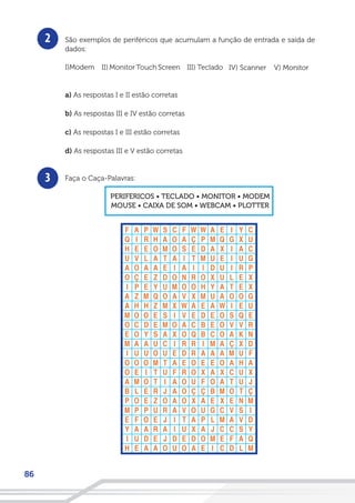 86
São exemplos de periféricos que acumulam a função de entrada e saída de
dados:
I)Modem
a) As respostas I e II estão corretas
b) As respostas III e IV estão corretas
c) As respostas I e III estão corretas
d) As respostas III e V estão corretas
Faça o Caça-Palavras:
PERIFERICOS • TECLADO • MONITOR • MODEM
MOUSE • CAIXA DE SOM • WEBCAM • PLOTTER
2
3
V) MonitorIV) ScannerIII) TecladoII) MonitorTouch Screen
 
