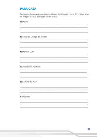 87
PARA CASA
Pesquise a história dos periféricos abaixo detalhando, nome do criador, ano
de criação e a sua aplicação no dia-a-dia.
a) Mouse
__________________________________________________________________
__________________________________________________________________
__________________________________________________________________
__________________________________________________________________
b) Leitor de Código de Brarras
__________________________________________________________________
__________________________________________________________________
__________________________________________________________________
__________________________________________________________________
c) Monitor LCD
__________________________________________________________________
__________________________________________________________________
__________________________________________________________________
__________________________________________________________________
d) Impressora Matricial
__________________________________________________________________
_________________________________________________________________
__________________________________________________________________
__________________________________________________________________
e) Scanner de Mão
__________________________________________________________________
__________________________________________________________________
__________________________________________________________________
__________________________________________________________________
f) TrackBall
__________________________________________________________________
__________________________________________________________________
__________________________________________________________________
__________________________________________________________________
 