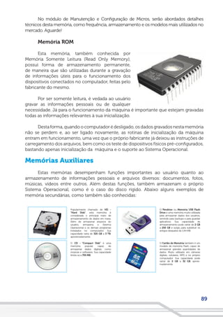 89
No módulo de Manutenção e Configuração de Micros, serão abordados detalhes
técnicos desta memória, como frequência, armazenamento e os modelos mais utilizados no
mercado. Aguarde!
Memória ROM
Esta memória, também conhecida por
Memória Somente Leitura (Read Only Memory),
possui forma de armazenamento permanente,
de maneira que são utilizadas durante a gravação
de informações úteis para o funcionamento dos
dispositivos conectados no computador, feitas pelo
fabricante do mesmo.
Por ser somente leitura, é vedada ao usuário
gravar as informações pessoais ou de qualquer
necessidade. Já para o funcionamento da máquina é importante que estejam gravadas
todas as informações relevantes à sua inicialização.
Desta forma, quando o computador é desligado, os dados gravados nesta memória
não se perdem e, ao ser ligado novamente, as rotinas de inicialização da máquina
entram em funcionamento, uma vez que o próprio fabricante já deixou as instruções de
carregamento dos arquivos, bem como os teste de dispositivos físicos pré-configurados,
bastando apenas inicialização da máquina e o suporte ao Sistema Operacional.
Memórias Auxiliares
Estas memórias desempenham funções importantes ao usuário quanto ao
armazenamento de informações pessoais e arquivos diversos: documentos, fotos,
músicas, vídeos entre outros. Além destas funções, também armazenam o próprio
Sistema Operacional, como é o caso do disco rígido. Abaixo alguns exemplos de
memória secundárias, como também são conhecidas:
 