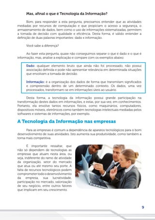 9
Mas, afinal o que é Tecnologia da Informação?
Bom, para responder a esta pergunta, precisamos entender que as atividades
mediadas por recursos de computação e que propiciam o acesso a segurança, o
armazenamento de dados, bem como o uso de informações sistematizadas, permitem
a tomada de decisão com qualidade e eficiência. Desta forma, é válido entender a
definição de duas palavras importantes: dado x informação.
Você sabe a diferença?
Ao fazer esta pergunta, quase não conseguimos separar o que é dado e o que é
informação, mas, analise a explicação e compare com os exemplos abaixo:
Dado: qualquer elemento bruto que ainda não foi processado, não possui
associação definida e pode não apresentar relevância em determinada situações
que envolvam a tomada de decisão.
Informação: é a organização dos dados de forma que transmitam significados
e compreensão dentro de um determinado contexto. Os dados, uma vez
processados, transformam-se em informações úteis ao usuário.
Desta forma, a tecnologia da informação possui grande participação na
transformação destes dados em informações, e estas, por sua vez, em conhecimentos.
Portanto, ela envolve tantos recursos físicos, como maquinários, computadores,
dispositivos móveis, eletrônicos como também tecnologias intelectuais mediadas pelos
softwares e sistemas de informações, por exemplo.
A Tecnologia da Informação nas empresas
Para as empresas é comum a dependência de aparatos tecnológicos para o bom
desenvolvimento de suas atividades. Isto aumenta sua produtividade, como também a
torna mais competitiva.
É importante ressaltar, que
não só dependem de tecnologias as
empresas que atuam nesta área, ou
seja, indiferente do ramo de atividade
da organização, setor do mercado
que atua ou até mesmo seu porte. A
falta de recursos tecnológicos podem
comprometertodoodesenvolvimento
da empresa, sua lucratividade,
participação no mercado, valorização
de seu negócio, entre outros fatores
que implicam em seu crescimento.
 