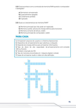 91
2.2) O que acontece com o conteúdo da memória RAM quando o computador
é desligado?
a) Permanece armazenado
b) É parcialmente apagado
c) É totalmente perdido
d) É gravado
2.3) Quais as características da memória RAM?
a) Memória principal que não pode ser regravada.
b) Memória auxiliar, precisa de energia elétrica para funcionar.
c) Memória somente de leitura, volátil.
d) Memória principal do computador, volátil.
PARA CASA
1. Armazenam arquivos do usuário e o Sistema Operacional.
2. Dispositivo de armazenamento que substituiu o disquete.
3. Depende de energia elétrica para armazenar informações.
4. Tipo de disco de alta capacidade de armazenamento com conexão
USB ou firewire.
5. Também chamado de HD.
6. Tipo de memória encontrada em máquina digital e celular.
7. Capaz de armazenar áudio e vídeo em alta definição.
 