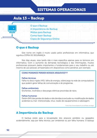 SISTEMAS OPERACIONAIS
92
O que é Backup
Este nome em inglês é muito usado pelos profissionais em informática, que
significa CÓPIA DE SEGURANÇA.
Nos dias atuais, essa tarefa não é mais específica apenas para os técnicos em
informática. Com o aumento da demanda tecnológica e das informações, muitos
profissionais possuem dados importantes e fundamentais para o seu trabalho ou até
mesmo de uso pessoal, armazenados em dispositivos como pendrive, por exemplo.
COMO PODEMOS PERDER NOSSOS ARQUIVOS???
Falhas técnicas
Falha no disco rígido (HD), falha de energia, sobrecarga na rede de computadores
que podem gerar falhas de comunicação e de programas.
Falhas ambientais
Enchentes, incêndios e descargas elétricas provindas de raios.
Falhas humanas
Detém 84% das perdas de dados e são devidas à exclusão ou modificação de dados
acidental ou mal- intencionada, vírus, roubo de equipamentos e sabotagem.
Fonte:http://www.basesoft.com.br/base-protege/
A Importância do Backup
O backup existe para a recuperação dos arquivos perdidos ou apagados
acidentalmente, seja por falha técnica, por ambiental ou por falha humana. O backup
O que é Backup
A Importância do Backup
Mídias para Backup
Como fazer Backup
Cópia de Segurança Online
Aula 13 – Backup
 