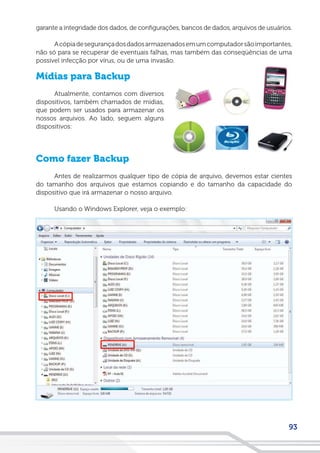 93
garante a integridade dos dados, de configurações, bancos de dados, arquivos de usuários.
Acópiadesegurançadosdadosarmazenadosemumcomputadorsãoimportantes,
não só para se recuperar de eventuais falhas, mas também das conseqüências de uma
possível infecção por vírus, ou de uma invasão.
Mídias para Backup
Atualmente, contamos com diversos
dispositivos, também chamados de mídias,
que podem ser usados para armazenar os
nossos arquivos. Ao lado, seguem alguns
dispositivos:
Como fazer Backup
Antes de realizarmos qualquer tipo de cópia de arquivo, devemos estar cientes
do tamanho dos arquivos que estamos copiando e do tamanho da capacidade do
dispositivo que irá armazenar o nosso arquivo.
Usando o Windows Explorer, veja o exemplo:
 