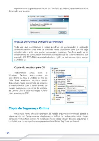94
O processo de cópia depende muito do tamanho do arquivo, quanto maior, mais
demorado será a cópia.
UNIDADE DO PENDRIVE EM NOSSO COMPUTADOR
Toda vez que conectamos o nosso pendrive no computador, é atribuído
automaticamente uma letra de unidade neste dispositivo para que ele seja
reconhecido e apto para receber os arquivos copiados. Esta letra pode variar
dependendo do computador e de quantos dispositivos ele já tem instalado, por
exemplo, CD, DVD-ROM. A unidade do disco rígido na maioria dos casos recebe
a unidade C:.
Copiando arquivos para CD
Trabalhando ainda com o
Windows Explorer, encontramos ao
lado direito da tela, a unidade de CD ou
DVD. Para inserirmos arquivos nestes
dispositivos, basta copiarmos os arquivos
e selecionarmos com o botão direito do
mouse exatamente em cima da unidade
de CD ou DVD e clicar na opção “Gravar
estes arquivos no CD”.
Cópia de Segurança Online
Uma outra forma eficaz de proteger os nossos arquivos de eventuais perdas é
salvar na internet. Desta maneira, não ficaremos “refém” de nenhum dispositivo físico,
por isso devemos ficar atentos na escolha do nosso “disco virtual” devido a segurança e
confiabilidade do serviço. Iremos apresentar GMail Drive, Sky Drive e 4Shared:
 