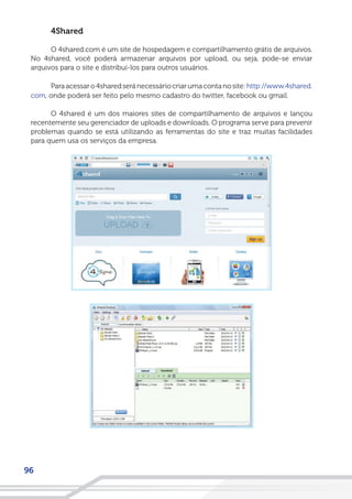 96
4Shared
O 4shared.com é um site de hospedagem e compartilhamento grátis de arquivos.
No 4shared, você poderá armazenar arquivos por upload, ou seja, pode-se enviar
arquivos para o site e distribuí-los para outros usuários.
Paraacessaro4sharedseránecessáriocriarumacontanosite:http://www.4shared.
com, onde poderá ser feito pelo mesmo cadastro do twitter, facebook ou gmail.
O 4shared é um dos maiores sites de compartilhamento de arquivos e lançou
recentemente seu gerenciador de uploads e downloads. O programa serve para prevenir
problemas quando se está utilizando as ferramentas do site e traz muitas facilidades
para quem usa os serviços da empresa.
 