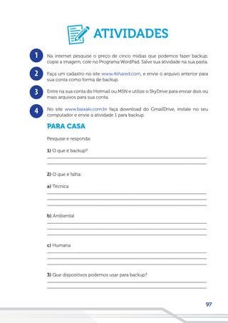 97
1
2
3
4
Na internet pesquise o preço de cinco mídias que podemos fazer backup,
copie a imagem, cole no Programa WordPad. Salve sua atividade na sua pasta.
Faça um cadastro no site www.4shared.com, e envie o arquivo anterior para
sua conta como forma de backup.
Entre na sua conta do Hotmail ou MSN e utilize o SkyDrive para enviar dois ou
mais arquivos para sua conta.
No site www.baixaki.com.br faça download do GmailDrive, instale no seu
computador e envie a atividade 1 para backup.
PARA CASA
Pesquise e responda:
1) O que é backup?
__________________________________________________________________
__________________________________________________________________
2) O que é falha:
a) Técnica
__________________________________________________________________
__________________________________________________________________
__________________________________________________________________
b) Ambiental
__________________________________________________________________
__________________________________________________________________
__________________________________________________________________
c) Humana
__________________________________________________________________
__________________________________________________________________
__________________________________________________________________
3) Que dispositivos podemos usar para backup?
__________________________________________________________________
__________________________________________________________________
ATIVIDADES
 