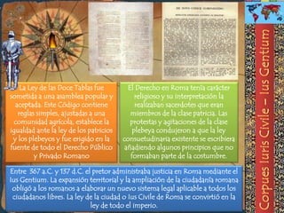 La Ley de las Doce Tablas fue         El Derecho en Roma tenía carácter
sometida a una asamblea popular y            religioso y su interpretación la
  aceptada. Este Código contiene             realizaban sacerdotes que eran
   reglas simples, ajustadas a una         miembros de la clase patricia. Las
 comunidad agrícola, establece la          protestas y agitaciones de la clase
igualdad ante la ley de los patricios       plebeya condujeron a que la ley
 y los plebeyos y fue erigido en la     consuetudinaria existente se escribiera
fuente de todo el Derecho Público        añadiendo algunos principios que no
         y Privado Romano                  formaban parte de la costumbre.

Entre 367 a.C. y 137 d.C. el pretor administraba justicia en Roma mediante el
Ius Gentium. La expansión territorial y la ampliación de la ciudadanía romana
 obligó a los romanos a elaborar un nuevo sistema legal aplicable a todos los
 ciudadanos libres. La ley de la ciudad o Ius Civile de Roma se convirtió en la
                            ley de todo el imperio.
 