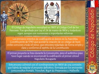 El Código de Napoleón reemplazó en 1807 al Código Civil de los
  franceses. Fue aprobado por Ley el 24 de marzo de 1804 y todavía en
          vigor, aunque con numerosas e importantes reformas

       Los primeros intentos de codificación se dieron en la Asamblea
   Constituyente de 1790 que acordó la creación de un código de leyes
civiles comunes a todo el reino, que estuviera redactado de forma simple y
               clara y conforme al espíritu de la Constitución

El primer proyecto se hizo durante la Convención, pero el auténtico paso
    tuvo lugar cuando se encomendó la codificación al primer cónsul
                          Napoleón Bonaparte

  Este proceso culminó con el nombramiento en 1800 de una comisión
 que habría de redactar el proyecto definitivo, formada por los eminentes
    jurisconsultos Portalis, Tronchet, Bigot du Preameneu y Malleville
 