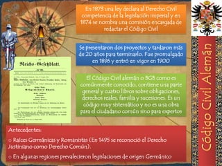 En 1873 una ley declara al Derecho Civil
                               competencia de la legislación imperial y en
                              1874 se nombra una comisión encargada de
                                        redactar el Código Civil


                             Se presentaron dos proyectos y tardaron más
                             de 20 años para terminarlo. Fue promulgado
                                   en 1896 y entró en vigor en 1900


                                El Código Civil alemán o BGB como es
                              comúnmente conocido, contiene una parte
                               general y cuatro libros sobre obligaciones,
                               derechos reales, familia y sucesiones. Es un
                               código muy sistemático y no es una obra
                              para el ciudadano común sino para expertos


Antecedentes:
o Raíces Germánicas y Romanistas (En 1495 se reconoció el Derecho
Justiniano como Derecho Común).
o En algunas regiones prevalecieron legislaciones de origen Germánico
 