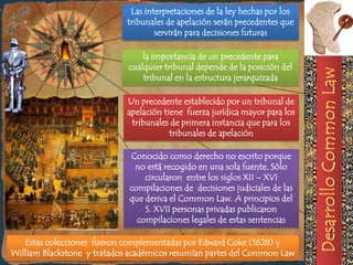 Las interpretaciones de la ley hechas por los
                             tribunales de apelación serán precedentes que
                                     servirán para decisiones futuras

                                 la importancia de un precedente para
                             cualquier tribunal depende de la posición del
                                 tribunal en la estructura jerarquizada

                             Un precedente establecido por un tribunal de
                             apelación tiene fuerza jurídica mayor para los
                              tribunales de primera instancia que para los
                                         tribunales de apelación

                             Conocido como derecho no escrito porque
                              no está recogido en una sola fuente. Sólo
                                 circularon entre los siglos XII – XVI
                             compilaciones de decisiones judiciales de las
                             que deriva el Common Law. A principios del
                                 S. XVII personas privadas publicaron
                               compilaciones legales de estas sentencias

   Estas colecciones fueron complementadas por Edward Coke (1628) y
William Blackstone y tratados académicos resumían partes del Common Law
 