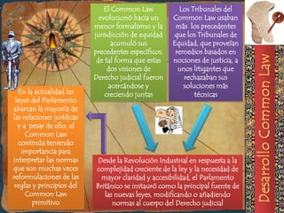 El Common Law            Los Tribunales del
                             evolucionó hacia un      Common Law usaban
                           menor formalismo y la       más los precedentes
                           jurisdicción de equidad    que los Tribunales de
                                 acumuló sus          Equidad, que proveían
                           precedentes específicos,    remedios basados en
                            de tal forma que estas    nociones de justicia, a
                                dos visiones de         unos litigantes que
                           Derecho judicial fueron        rechazaban sus
                                acercándose y            soluciones más
  En la actualidad las         creciendo juntas              técnicas
 leyes del Parlamento
abarcan la mayoría de
las relaciones jurídicas
  y a pesar de ello, el
     Common Law
  continúa teniendo
   importancia para
interpretar las normas      Desde la Revolución Industrial en respuesta a la
que son muchas veces       complejidad creciente de la ley y la necesidad de
reformulaciones de las       mayor claridad y accesibilidad, el Parlamento
 reglas y principios del   Británico se instauró como la principal fuente de
     Common Law               las nuevas leyes, modificando o añadiendo
        primitivo                normas al cuerpo del Derecho judicial
 