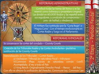 REFORMAS ADMINISTRATIVAS
                               Confiscó todas las tierras del Reino y se las
                            reservó como Soberano y propietario original.
                           Las dividió en 60,000 feudos y las repartió entre
                             sus seguidores, a condición de compromiso –
                                      jura- de lealtad y obediencia

                            El Wittam fue sustituido por la “Curia Regis” o
                            “Magna Curia”. Con el tiempo evolucionaría en
                               Cortes Reales y luego en el Parlamento.

                                               REFORMAS JUDICIALES
Se conservaron las cortes del condado – County Courts
 Creación de los Tribunales Reales y las Cortes Ambulantes– paulatina
sustitución de las County Courts
Especialización de los Tribunales – Cortes Reales –
          a) Exchequer: Tribunal de naturaleza Fiscal – tributario
          b)Common Pleas: Juicios de naturaleza común (civil).
          Acompañaba al rey a todo el País
          c) King Bench: Originalmente Derecho Penal. – Banco del Rey-
Con ello se obtuvo la unificación del Derecho, Commune Ley, Common Law
 