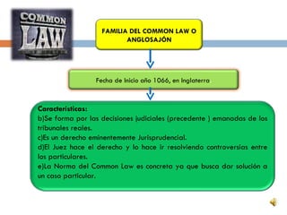 FAMILIA DEL COMMON LAW O
                          ANGLOSAJÓN




                 Fecha de Inicio año 1066, en Inglaterra.


Características:
b)Se forma por las decisiones judiciales (precedente ) emanadas de los
tribunales reales.
c)Es un derecho eminentemente Jurisprudencial.
d)El Juez hace el derecho y lo hace ir resolviendo controversias entre
los particulares.
e)La Norma del Common Law es concreta ya que busca dar solución a
un caso particular.
 