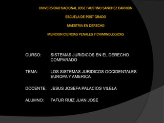 UNIVERSIDAD NACIONAL JOSE FAUSTINO SANCHEZ CARRION
ESCUELA DE POST GRADO
MAESTRIA EN DERECHO
MENCION CIENCIAS PENALES Y CRIMINOLOGICAS
CURSO: SISTEMAS JURIDICOS EN EL DERECHO
COMPARADO
TEMA: LOS SISTEMAS JURIDICOS OCCIDENTALES
EUROPA Y AMERICA
DOCENTE: JESUS JOSEFA PALACIOS VILELA
ALUMNO: TAFUR RUIZ JUAN JOSE
 