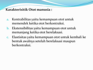 Karakterisitik Otot manusia :
a. Kontrabilitas yaitu kemampuan otot untuk
memendek ketika otot berkontraksi.
b. Ekstensibilitas yaitu kemampuan otot untuk
memanjang ketika otot berelaksasi.
c. Elastisitas yaitu kemampuan otot untuk kembali ke
bentuk awalnya setelah berelaksasi maupun
berkontraksi.
 