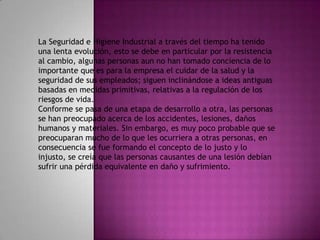 La Seguridad e Higiene Industrial a través del tiempo ha tenido
una lenta evolución, esto se debe en particular por la resistencia
al cambio, algunas personas aun no han tomado conciencia de lo
importante que es para la empresa el cuidar de la salud y la
seguridad de sus empleados; siguen inclinándose a ideas antiguas
basadas en medidas primitivas, relativas a la regulación de los
riesgos de vida.
Conforme se pasa de una etapa de desarrollo a otra, las personas
se han preocupado acerca de los accidentes, lesiones, daños
humanos y materiales. Sin embargo, es muy poco probable que se
preocuparan mucho de lo que les ocurriera a otras personas, en
consecuencia se fue formando el concepto de lo justo y lo
injusto, se creía que las personas causantes de una lesión debían
sufrir una pérdida equivalente en daño y sufrimiento.
 