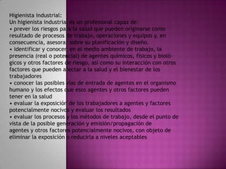 Higienista industrial:
Un higienista industrial es un profesional capaz de:
• prever los riesgos para la salud que pueden originarse como
resultado de procesos de trabajo, operaciones y equipos y, en
consecuencia, asesorar sobre su planificación y diseño.
• identificar y conocer, en el medio ambiente de trabajo, la
presencia (real o potencial) de agentes químicos, físicos y bioló-
gicos y otros factores de riesgo, así como su interacción con otros
factores que pueden afectar a la salud y el bienestar de los
trabajadores
• conocer las posibles vías de entrada de agentes en el organismo
humano y los efectos que esos agentes y otros factores pueden
tener en la salud
• evaluar la exposición de los trabajadores a agentes y factores
potencialmente nocivos y evaluar los resultados
• evaluar los procesos y los métodos de trabajo, desde el punto de
vista de la posible generación y emisión/propagación de
agentes y otros factores potencialmente nocivos, con objeto de
eliminar la exposición o reducirla a niveles aceptables
 