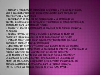 • diseñar y recomendar estrategias de control y evaluar su eficacia,
solo o en colaboración con otros profesionales para asegurar un
control eficaz y económico
• participar en el análisis del riesgo global y la gestión de un
agente, proceso o lugar de trabajo, y contribuir al establecimiento de
prioridades para la gestión de riesgos
• conocer el marco jurídico para la práctica de la higiene industrial
en su país
• educar, formar, informar y asesorar a personas de todos los
niveles en todos los aspectos de la comunicación de riesgos
• trabajar con eficacia en un equipo interdisciplinario en el que
participen también otros profesionales
• identificar los agentes y factores que pueden tener un impacto
medioambiental y comprender la necesidad de integrar la práctica de la
higiene industrial con la protección del medio ambiente
Debe tenerse en cuenta que una profesión no sólo consiste en
un conjunto de conocimientos, sino también en un código de
ética; las asociaciones nacionales de higienistas industriales, así
como la Asociación Internacional para la Higiene Industrial
(AIHI), tienen sus propios códigos de ética (OMS 1992b).
 