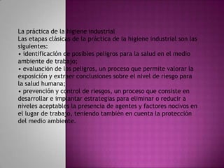 La práctica de la higiene industrial
Las etapas clásicas de la práctica de la higiene industrial son las
siguientes:
• identificación de posibles peligros para la salud en el medio
ambiente de trabajo;
• evaluación de los peligros, un proceso que permite valorar la
exposición y extraer conclusiones sobre el nivel de riesgo para
la salud humana;
• prevención y control de riesgos, un proceso que consiste en
desarrollar e implantar estrategias para eliminar o reducir a
niveles aceptables la presencia de agentes y factores nocivos en
el lugar de trabajo, teniendo también en cuenta la protección
del medio ambiente.
 