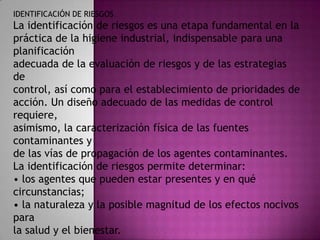 IDENTIFICACIÓN DE RIESGOS
La identificación de riesgos es una etapa fundamental en la
práctica de la higiene industrial, indispensable para una
planificación
adecuada de la evaluación de riesgos y de las estrategias
de
control, así como para el establecimiento de prioridades de
acción. Un diseño adecuado de las medidas de control
requiere,
asimismo, la caracterización física de las fuentes
contaminantes y
de las vías de propagación de los agentes contaminantes.
La identificación de riesgos permite determinar:
• los agentes que pueden estar presentes y en qué
circunstancias;
• la naturaleza y la posible magnitud de los efectos nocivos
para
la salud y el bienestar.
 