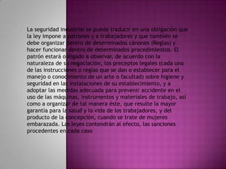 La seguridad industrial se puede traducir en una obligación que
la ley impone a patrones y a trabajadores y que también se
debe organizar dentro de determinados cánones (Reglas) y
hacer funcionar dentro de determinados procedimientos. El
patrón estará obligado a observar, de acuerdo con la
naturaleza de su negociación, los preceptos legales (cada una
de las instrucciones o reglas que se dan o establecer para el
manejo o conocimiento de un arte o facultad) sobre higiene y
seguridad en las instalaciones de su establecimiento, y a
adoptar las medidas adecuada para prevenir accidente en el
uso de las máquinas, instrumentos y materiales de trabajo, así
como a organizar de tal manera éste, que resulte la mayor
garantía para la salud y la vida de los trabajadores, y del
producto de la concepción, cuando se trate de mujeres
embarazada. Las leyes contendrán al efecto, las sanciones
procedentes en cada caso
 