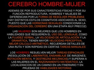CEREBRO HOMBRE-MUJER ADEMÁS DE POR SUS CARACTERÍSTICAS FÍSICAS Y POR SU FUNCIÓN REPRODUCTURA, HOMBRES Y MUJEJES SE DIFERENCIAN POR LA  FORMA DE RESOLVER PROBLEMAS (HAY DISTINTOS ESTILOS COGNITIVOS ASOCIADOS AL SEXO, PUESTO QUE LAS  HORMONAS SEXUALES  CONDICIONAN LA  ORGANIZACIÓN DEL CEREBRO  EN UNA ETAPA MUY PRECOZ) LAS  MUJERES  SON MEJORES QUE LOS HOMBRES EN HABILIDADES QUE REQUIEREN EL  USO DEL LENGUAJE , COMO LA  FLUIDEZ VERBAL , LA  VELOCIDAD DE ARTICULACIÓN  Y LA  GRAMÁTICA , TIENEN MAYOR  VELOCIDAD PERCEPTIVA , MEJOR CÁLCULO ARITMÉTICO , RECUERDAN DETALLES DE UNA RUTA Y SON RÁPIDAS EN CIERTAS  TAREAS MANUALES LOS  HOMBRES  RESUELVEN MEJOR  TAREAS ESPACIALES  (RESOLUCIÓN DE  LABERINTOS ,  ENSAMBLAJE  DE IMÁGENES,  ROTACIÓN MENTAL  Y  DESTREZAS MECÁNICAS ) Y SUPERAN A LAS MUJERES EN EL  RAZONAMIENTO MATEMÁTICO , LA LOCALIZANCION DE UN CAMINO EN UN ITINERARIO Y EN PRUEBAS DE  HABILIDADES MOTORAS 