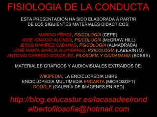 ESTA PRESENTACIÓN HA SIDO ELABORADA A PARTIR DE LOS SIGUIENTES MATERIALES DIDÁCTICOS: MARINO PÉREZ ,  PSICOLOGÍA  (CEPE)   JOSÉ IGNACIO ALONSO ,  PSICOLOGÍA  (McGRAW HILL) JESÚS RAMÍREZ CABAÑAS ,  PSICOLOGÍA  (ALMADRABA) JOSÉ MARÍA GARCÍA GUITIÉRREZ ,  PSICOLOGÍA  (LABERINTO) ANTONIO GARRIDO GONZÁLEZ ,  FILOSOFÍA Y CIUDADANÍA  (EDEBE) MATERIALES GRÁFICOS Y AUDIOVISUALES EXTRAIDOS DE: WIKIPEDIA , LA ENCICLOPEDIA LIBRE ENCICLOPEDIA MULTIMEDIA  ENCARTA  (MICROSOFT) GOOGLE  (GALERÍA DE IMÁGENES EN RED) http://blog.educastur.es/lacasadeelrond albertofilosofía@hotmail.com FISIOLOGIA DE LA CONDUCTA 