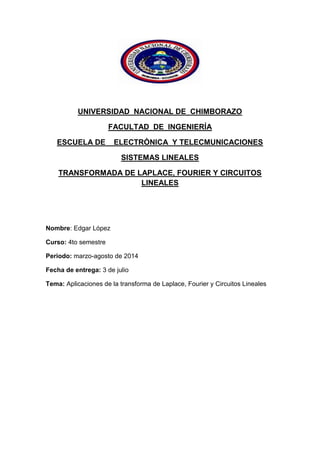 UNIVERSIDAD NACIONAL DE CHIMBORAZO
FACULTAD DE INGENIERÍA
ESCUELA DE ELECTRÓNICA Y TELECMUNICACIONES
SISTEMAS LINEALES
TRANSFORMADA DE LAPLACE, FOURIER Y CIRCUITOS
LINEALES
Nombre: Edgar López
Curso: 4to semestre
Periodo: marzo-agosto de 2014
Fecha de entrega: 3 de julio
Tema: Aplicaciones de la transforma de Laplace, Fourier y Circuitos Lineales
 