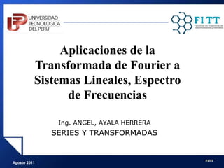 Agosto 2011 FITT
Ing. ANGEL, AYALA HERRERA
SERIES Y TRANSFORMADAS
Aplicaciones de la
Transformada de Fourier a
Sistemas Lineales, Espectro
de Frecuencias
 