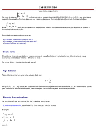 SABER DIREITO
                                                     www.itbsite.blogspot.com


No caso do sistema                    , verificamos que os pares ordenados (0,8), (1,7),(2,6),(3,5),(4,4),(5,3),...são algumas de
suas infinitas soluções. Por isso, dizemos que o sistema é possível (tem solução) e indeterminado (infinitas soluções).




Para               , verificamos que nenhum par ordenado satisfaz simultaneamente as equações. Portanto, o sistema é
impossível (não tem solução).


Resumindo, um sistema linear pode ser:

 a) possível e determinado (solução única);
 b) possível e indeterminado (infinitas soluções);
 c) impossível (não tem solução).




 Sistema normal

Um sistema é normal quando tem o mesmo número de equações (m) e de incógnitas (n) e o determinante da matriz
incompleta associada ao sistema é diferente de zero.

Se m=n e det A     0, então o sistema é normal.




Regra de Cramer

Todo sistema normal tem uma única solução dada por:




em que i { 1,2,3,...,n}, D= det A é o determinante da matriz incompleta associada ao sistema, e Dxi é o determinante obtido
pela substituição, na matriz incompleta, da coluna i pela coluna formada pelos termos independentes.




 Discussão de um sistema linear

Se um sistema linear tem n equações e n incógnitas, ele pode ser:

a) possível e determinado, se D=det A      0; caso em que a solução é única.

Exemplo:




m=n=3
 