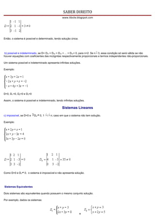 SABER DIREITO
                                                  www.itbsite.blogspot.com




Então, o sistema é possível e determinado, tendo solução única.




 b) possível e indeterminado, se D= Dx1 = Dx2 = Dx3 = ... = Dxn= 0, para n=2. Se n 3, essa condição só será válida se não
houver equações com coeficientes das incógnitas respectivamente proporcionais e termos independentes não-proporcionais.

Um sistema possível e indeterminado apresenta infinitas soluções.

Exemplo:




D=0, Dx =0, Dy=0 e Dz=0

Assim, o sistema é possível e indeterminado, tendo infinitas soluções.

                                                  Sistemas Lineares

c) impossível, se D=0 e   Dxi   0, 1   i n; caso em que o sistema não tem solução.

Exemplo:




Como D=0 e Dx     0, o sistema é impossível e não apresenta solução.




Sistemas Equivalentes

Dois sistemas são equivalentes quando possuem o mesmo conjunto solução.

Por exemplo, dados os sistemas:




                                                                  e
 