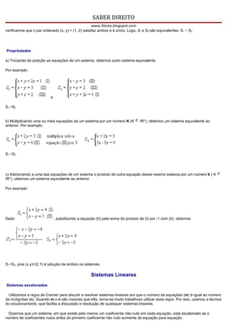 SABER DIREITO
                                                     www.itbsite.blogspot.com
verificamos que o par ordenado (x, y) = (1, 2) satisfaz ambos e é único. Logo, S1 e S2 são equivalentes: S1 ~ S2.




Propriedades

a) Trocando de posição as equações de um sistema, obtemos outro sistema equivalente.

Por exemplo:




                           e

S1 ~S2


b) Multiplicando uma ou mais equações de um sistema por um número K (K             IR*), obtemos um sistema equivalente ao
anterior. Por exemplo:




S1 ~S2




c) Adicionando a uma das equações de um sistema o produto de outra equação desse mesmo sistema por um número k ( K
IR*), obtemos um sistema equivalente ao anterior.

Por exemplo:




Dado                           , substituindo a equação (II) pela soma do produto de (I) por -1 com (II), obtemos:




S1~S2, pois (x,y)=(2,1) é solução de ambos os sistemas.

                                                     Sistemas Lineares
Sistemas escalonados

  Utilizamos a regra de Cramer para discutir e resolver sistemas lineares em que o número de equações (m) é igual ao número
de incógnitas (n). Quando m e n são maiores que três, torna-se muito trabalhoso utilizar essa regra. Por isso, usamos a técnica
do escalonamento, que facilita a discussão e resolução de quaisquer sistemas lineares.

  Dizemos que um sistema, em que existe pelo menos um coeficiente não-nulo em cada equação, está escalonado se o
número de coeficientes nulos antes do primeiro coeficiente não nulo aumenta de equação para equação.
 
