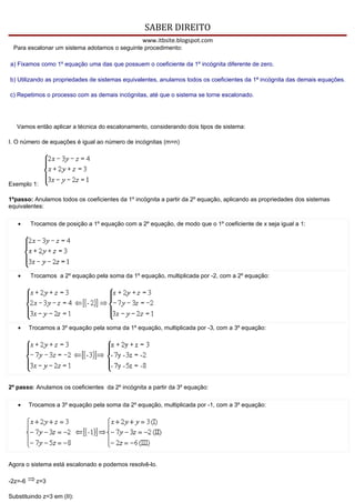 SABER DIREITO
                                                 www.itbsite.blogspot.com
 Para escalonar um sistema adotamos o seguinte procedimento:

a) Fixamos como 1º equação uma das que possuem o coeficiente da 1º incógnita diferente de zero.

b) Utilizando as propriedades de sistemas equivalentes, anulamos todos os coeficientes da 1ª incógnita das demais equações.

c) Repetimos o processo com as demais incógnitas, até que o sistema se torne escalonado.




   Vamos então aplicar a técnica do escalonamento, considerando dois tipos de sistema:

I. O número de equações é igual ao número de incógnitas (m=n)




Exemplo 1:

1ºpasso: Anulamos todos os coeficientes da 1º incógnita a partir da 2º equação, aplicando as propriedades dos sistemas
equivalentes:

   •     Trocamos de posição a 1º equação com a 2º equação, de modo que o 1º coeficiente de x seja igual a 1:




   •     Trocamos a 2º equação pela soma da 1º equação, multiplicada por -2, com a 2º equação:




   •     Trocamos a 3º equação pela soma da 1º equação, multiplicada por -3, com a 3º equação:




2º passo: Anulamos os coeficientes da 2º incógnita a partir da 3º equação:

   •     Trocamos a 3º equação pela soma da 2º equação, multiplicada por -1, com a 3º equação:




Agora o sistema está escalonado e podemos resolvê-lo.

-2z=-6     z=3

Substituindo z=3 em (II):
 