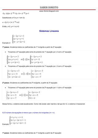SABER DIREITO
                                                  www.itbsite.blogspot.com
-7y - 3(3)= -2     -7y - 9 = -2   y=-1

Substituindo z=3 e y=-1 em (I):

x + 2(-1) + 3= 3     x=2

Então, x=2, y=-1 e z=3

                                                  Sistemas Lineares




Exemplo 2:

1º passo: Anulamos todos os coeficientes da 1º incógnita a partir da 2º equação:

   •    Trocamos a 2º equação pela soma do produto da 1º equação por -2 com a 2º equação:




   •    Trocamos a 3º equação pela soma do produto da 1º equação por -3 com a 3º equação:




2º passo: Anulamos os coeficientes da 2ª incógnita, a partir da 3º equação:

   •    Trocamos a 3ª equação pela soma do produto da 2ª equação por -1 com a 3º equação:




Dessa forma, o sistema está escalonando. Como não existe valor real de z tal que 0z=-2, o sistema é impossível.




II) O número de equações é menor que o número de incógnitas (m < n)




Exemplo:




1º passo: Anulamos todos os coeficientes da 1º incógnita a partir da 2º equação:
 